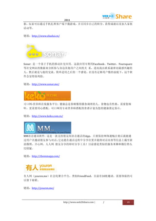                                2011                      	
                         	
  
据，玩家可以通过手机扎堆客户端下载游戏，并且同步自己的积分，获得成就以及加入家族
活动等。	
  

链接：http://www.zhadui.cn/	
  




                         	
  
Sonar:	
   是一个基于手机的移动社交应用。这款应用可利用Facebook、Twitter、Foursquare
等社交网站的数据来分析你与身边其他用户之间的关	
   系，进而找出联系最密切最感兴趣的
人，然后就是与他们交流。简单适用之后的一个感觉，在没有足够用户数的前提下，这个软
件会显得很鸡肋。	
  

链接：http://www.sonar.me/	
  




                                         	
  
可口网-­‐营养师在线服务平台:	
   健康总是眷顾懂得膳食调理的人。食物也有性格，需要您倾
听，更需要用心搭配。可口网用专业营养师搭配的食谱计划为您的健康奠定基石。	
  

链接：http://www.keko.com.cn/	
  




                       	
  
MM语音通讯软件:	
   这是一款支持朋友间语音通话的App，只要保持网络通畅注册后就能通
过用户名邀请朋友参与对话；它还能在通话过程中分享位置并能将对话内容等信息上载至新
浪微博、开心网、人人网	
   朋友分享的即时分享工具！目前感觉类似的服务米聊和微信势头
比较猛。	
  

链接：http://themmapp.com/	
  




                           	
  
有人网（youren.me）社会化聚合平台，类似FriendFeed，目前有10枚邀请，需要体验的可
以留下邮箱。	
  

链接：http://youren.me/	
  




                                  http://www.web20share.com	
  |   /   	
     25	
  
	
  
 