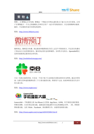                              2011                      	
                            	
  




                    	
  
聚物	
   –	
   汇聚物品,分享发现:	
   聚物是一个物品分享网站,我们致力于建立公共分享系统，让用
户在聚物建立一个自己的储藏室,并和其它用户一起分享发现的快乐。社会化购物网站越来
越多，不过貌似有逐步同质化的趋势。	
  

链接：http://www.360juwu.com/	
  




                                     	
  
微博预定，微博适合传播，预定服务和微博相结合看上去是个不错的组合，不过其实传播对
于预定而言只是营销的部分，解决预定的信息的准确性，实时性才是重点，Opentable模式
是国内想做预定服务要去研究的。	
  

链接：http://weibofood.sinaapp.com/	
  




                       	
  
幸会－发现人脉的价值:	
   幸会是一个基于线下互动的强关系移动即时社交网络，通过行程签
到，友群引荐和迷你微博问答三个主要功能的实现，帮助用户记录，拓展和维系真实生活中
的人脉关系。	
  

链接：http://www.xinghui.me/	
  




                                                                     	
  
Camera360	
  –	
   手机摄影大师	
   for	
  iPhone正式登陆	
   App	
  Store，0.99$，单手移滑式指控聚焦
和测光调整，自动红眼去除功能，超级连拍功能,最快可以达到180张/分钟，二格、四格拼
图拍摄功能，支持	
   Flickr、Facebook、新浪微博分享，13款特效相机功能。	
  

链接：http://itunes.apple.com/cn/app/id443354861?mt=8	
  




                                http://www.web20share.com	
  |   /      	
     26	
  
	
  
 