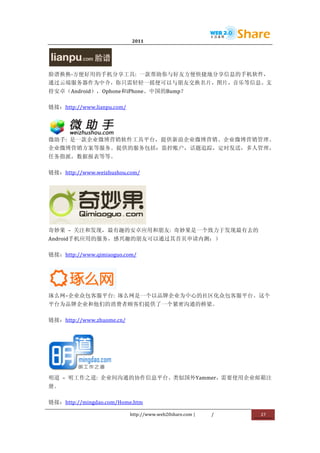                              2011                      	
                         	
  



                         	
  
脸谱换换-­‐方便好用的手机分享工具:	
   一款帮助你与好友方便快捷地分享信息的手机软件，
通过云端服务器作为中介，你只需轻轻一摇便可以与朋友交换名片，图片，音乐等信息。支
持安卓（Android），Ophone和iPhone。中国的Bump？	
  

链接：http://www.lianpu.com/	
  



                  	
  
微助手:	
   是一款企业微博营销软件工具平台，提供新浪企业微博营销、企业微博营销管理、
企业微博营销方案等服务。提供的服务包括：监控账户，话题追踪，定时发送，多人管理，
任务指派，数据报表等等。	
  

链接：http://www.weizhushou.com/	
  




                           	
  
奇妙果	
   –	
   关注和发现，最有趣的安卓应用和朋友:	
   奇妙果是一个致力于发现最有去的
Android手机应用的服务，感兴趣的朋友可以通过其首页申请内测：）	
  

链接：http://www.qimiaoguo.com/	
  




                  	
  
琢么网–企业众包客服平台:	
   琢么网是一个以品牌企业为中心的社区化众包客服平台。这个
平台为品牌企业和他们的消费者顾客们提供了一个紧密沟通的桥梁。	
  

链接：http://www.zhuome.cn/	
  




                       	
  
明道	
   –	
   明工作之道:	
   企业间沟通的协作信息平台。类似国外Yammer，需要使用企业邮箱注
册。	
  

链接：http://mingdao.com/Home.htm	
  

                                http://www.web20share.com	
  |   /   	
     27	
  
	
  
 