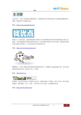                              2011                      	
                         	
  




                 	
  
生活里是一个基于位置的生活服务网站，为你推送发生在你身边的并且是你感兴趣的活动、
团购、优惠券等生活服务信息。	
  

链接：http://www.shenghuoli.com/	
  




                                  	
  
找优点——真实到店，逛街即得返利:	
  “找优点”可以使您和真实世界中的商家通过手机互动
起来，不仅为您提供身边的各种商家信息，而且您逛逛“找优点”的合作商家，通过真实的到
店即可获得大量“优点”，甚至仅仅是关注商家的行为。	
  

链接：http://www.zhaoyoudian.com/	
  




                 	
  
噢粑粑是一个基于地理位置的查找周边厕所的应用，目前提供了Android客户端。很早以前
就想过这样的应用，现在终于有了，呵呵。	
  

链接：http://kai7.cn/	
  



                       	
  
鹿客网:	
   专业的个性化电子书精彩分享平台，提供在线电子书制作、相片书分享、图片存储
等服务，涵盖旅游、亲子、居家、个性等各大生活主题，记录精彩的生活	
  

链接：http://www.vslook.com/	
  




                                http://www.web20share.com	
  |   /   	
     28	
  
	
  
 