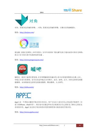                              2011                      	
                         	
  




                    	
  
对角，发现身边有趣的事物。:	
   对角,	
   发现身边有趣的事物。豆瓣出品的LBS服务。	
  

链接：http://duijiao.com/	
  




                                       	
  
朋友圈	
   自然社交网络	
   |	
   和不同的人	
   分享不同的事:	
  “朋友圈”是基于通讯录的可靠社交网络，
致力于在可靠关系中发现价值和乐趣	
   。	
  

链接：http://www.pengyouquan.com/	
  




                  	
  
喊吧是一款基于地理位置发现、分享周围趣闻的有趣应用，你可以发现周围的办公楼、小区、
学校正在发生的事情，还可以向这些地点分享照片、录音、涂鸦、文字，同时支持转发到搜
狐微博，未来将陆续支持转发到新浪微博、腾讯微博、人人网等。	
  

链接：http://shibu.mobi/	
  




                      	
  
App汇是一个类似豆瓣的手机应用分享社区，用户可以在上面分享自己用过的手机软件（目
前主要iPhone、iPad应用），然后也可以通过单向关注机制关注自己的好友了解自己的好友
喜欢的应用，App汇还会基于你喜欢的应用给你推荐你可能喜欢的手机应用。	
  

链接：http://www.apphui.com/	
  




                                http://www.web20share.com	
  |   /   	
     30	
  
	
  
 