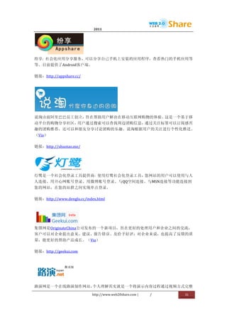                             2011                     	
                         	
  




                  	
  
纷享:	
   社会化应用分享服务，可以分享自己手机上安装的应用程序，查看热门的手机应用等
等。目前提供了Android客户端。	
  

链接：http://appshare.cc/	
  




                                              	
  
说淘由前阿里巴巴员工创立，旨在帮助用户解决在移动互联网购物的体验。这是一个基于移
动平台的购物分享社区，用户通过搜索可以查找周边团购信息，通过关注标签可以订阅感兴
趣的团购推荐，还可以和朋友分享讨论团购的乐趣。说淘根据用户的关注进行个性化推送。
（Via）	
  

链接：http://shuotao.me/	
  




            	
  
灯鹭是一个社会化登录工具提供商:	
   使用灯鹭社会化登录工具，您网站的用户可以使用与人
人连接、用开心网账号登录、用微博账号登录、与QQ空间连接、与MSN连接等功能连接到
您的网站，在您的站群之间实现单点登录。	
  

链接：http://www.denglu.cc/index.html	
  




                   	
  
集馈网是OriginateChina公司发布的一个新项目，旨在更好的处理用户和企业之间的交流，
客户可以对企业提出意见、建议、报告错误、及给予好评；对企业来说，也提高了反馈的质
量，能更好的帮助产品成长。（Via）	
  

链接：http://geekui.com	
  




                       	
  
路演网是一个在线路演制作网站，个人理解其实就是一个将演示内容过程通过视频方式完整

                              http://www.web20share.com	
  |   /   	
     31	
  
	
  
 