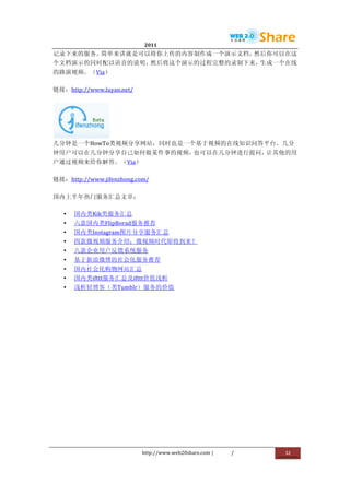                             2011                      	
                         	
  
记录下来的服务。简单来讲就是可以将你上传的内容制作成一个演示文档，然后你可以在这
个文档演示的同时配以语音的说明，然后将这个演示的过程完整的录制下来，生成一个在线
的路演视频。（Via）	
  

链接：http://www.luyan.net/	
  




           	
  
几分钟是一个HowTo类视频分享网站，同时也是一个基于视频的在线知识问答平台。几分
钟用户可以在几分钟分享自己如何做某件事的视频，也可以在几分钟进行提问，让其他的用
户通过视频来给你解答。（Via）	
  

链接：http://www.jifenzhong.com/	
  

国内上半年热门服务汇总文章：	
  

       •   国内类Kik类服务汇总	
  
       •   六款国内类FlipBorad服务推荐	
  
       •   国内类Instagram图片分享服务汇总	
  
       •   四款微视频服务介绍：微视频时代即将到来？	
  
       •   八款企业用户反馈系统服务	
  
       •   基于新浪微博的社会化服务推荐	
  
       •   国内社会化购物网站汇总	
  
       •   国内类ifttt服务汇总及ifttt价值浅析	
  
       •   浅析轻博客（类Tumblr）服务的价值




                               http://www.web20share.com	
  |   /   	
     32	
  
	
  
 