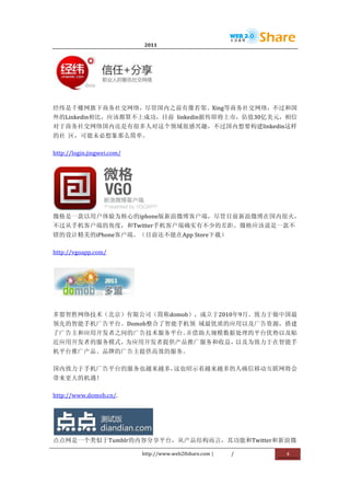                                     2011                      	
                        	
  




                                            	
  


经纬是千橡网旗下商务社交网络，尽管国内之前有像若邻、Xing等商务社交网络，不过和国
外的Linkedin相比，应该都算不上成功，目前	
   linkedin据传即将上市，估值30亿美元，相信
对于商务社交网络国内还是有很多人对这个领域很感兴趣，不过国内想要构建linkedin这样
的社	
   区，可能未必想象那么简单。	
  

http://login.jingwei.com/	
  




                    	
  
微格是一款以用户体验为核心的iphone版新浪微博客户端，尽管目前新浪微博在国内很火，
不过从手机客户端的角度，和Twitter手机客户端确实有不少的差距。微格应该说是一款不
错的设计精美的iPhone客户端。（目前还不能在App	
  Store下载）	
  

http://vgoapp.com/	
  




                                	
  

多盟智胜网络技术（北京）有限公司（简称domob），成立于2010年9月。致力于做中国最
领先的智能手机广告平台。Domob整合了智能手机领	
   域最优质的应用以及广告资源，搭建
了广告主和应用开发者之间的广告技术服务平台。并借助大规模数据处理的平台优势以及贴	
  
近应用开发者的服务模式，为应用开发者提供产品推广服务和收益，以及为致力于在智能手
机平台推广产品、品牌的广告主提供高效的服务。	
  

国内致力于手机广告平台的服务也越来越多，这也昭示着越来越多的人确信移动互联网将会
带来更大的机遇！	
  

http://www.domob.cn/.	
  




                   	
  
点点网是一个类似于Tumblr的内容分享平台，从产品结构而言，其功能和Twitter和新浪微

                                       http://www.web20share.com	
  |   /   	
     4	
  
	
  
 