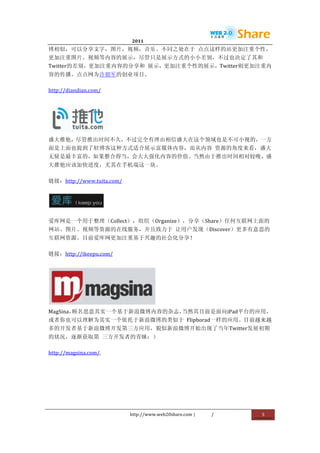                                       2011                      	
                        	
  
博相似，可以分享文字，图片，视频，音乐。不同之处在于	
   点点这样的站更加注重个性，
更加注重图片、视频等内容的展示，尽管只是展示方式的小小差别，不过也决定了其和
Twitter的差别，更加注重内容的分享和	
   展示，更加注重个性的展示，Twitter则更加注重内
容的传播。点点网为许朝军的创业项目。	
  

http://diandian.com/	
  




                                  	
  
盛大推他，尽管推出时间不久，不过完全有理由相信盛大在这个领域也是不可小视的，一方
面是上面也提到了轻博客这种方式适合展示富媒体内容，而从内容	
   资源的角度来看，盛大
无疑是最丰富的，如果整合得当，会大大强化内容的价值。当然由于推出时间相对较晚，盛
大推他应该加快进度，尤其在手机端这一块。	
  

链接：http://www.tuita.com/	
  



                           	
  

爱库网是一个用于整理（Collect），组织（Organize），分享（Share）任何互联网上面的
网站、图片、视频等资源的在线服务，并且致力于	
   让用户发现（Discover）更多有意思的
互联网资源。目前爱库网更加注重基于兴趣的社会化分享！	
  

链接：http://ikeepu.com/	
  




                                                    	
  
MagSina，顾名思意其实一个基于新浪微博内容的杂志，当然其目前是面向iPad平台的应用，
或者你也可以理解为其实一个依托于新浪微博的类似于	
   Flipborad一样的应用。目前越来越
多的开发者基于新浪微博开发第三方应用，貌似新浪微博开始出现了当年Twitter发展初期
的状况，逐渐获取第	
   三方开发者的青睐：）	
  

http://magsina.com/.	
  




                                         http://www.web20share.com	
  |   /   	
     5	
  
	
  
 