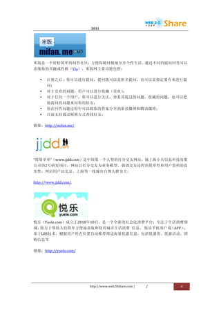                                        2011                      	
                        	
  




                            	
  
米饭是一个轻松简单的问答社区，方便你随时随地分享个性生活。通过不同的提问回答可以
表现你的兴趣或性格（Via）。米饭网主要功能包括：	
  

       •   注册之后，你可以进行提问，提问既可以是匿名提问，也可以是指定要有来进行提
           问；	
  
       •   对于喜欢的问题，用户可以进行收藏（喜欢）；	
  
       •   对于任何一个用户，你可以进行关注，查看其提过的问题，收藏的问题，也可以把
           他提问的问题来问你的好友；	
  
       •   你在回答问题过程中可以将你的答案分享到新浪微博和腾讯微博；	
  
       •   目前支持通过昵称方式查找好友；	
  

链接：http://mifan.me/	
  




               	
  
“简简单单”（www.jjdd.com）是中国第一个大型的打分交友网站，属上海小兵信息科技有限
公司的2号研发项目。网站以打分交友为业务模型，强调交友过程的简单性和用户资料的真
实性，网站用户以北京、上海等一线城市白领人群为主。	
  

http://www.jjdd.com/.	
  




                                   	
  
悦乐（Yuele.com）成立于2010年10月，是一个全新的社会化消费平台，专注于生活消费领
域，                               	
  
  致力于帮助人们简单方便地获取和使用城市生活消费	
   信息。 悦乐手机客户端（APP），
基于LBS技术，根据用户所在位置自动推荐周边海量优惠信息，包括优惠券、优惠活动、团
购信息等	
  

链接：http://yuele.com/	
  




                                          http://www.web20share.com	
  |   /   	
     6	
  
	
  
 