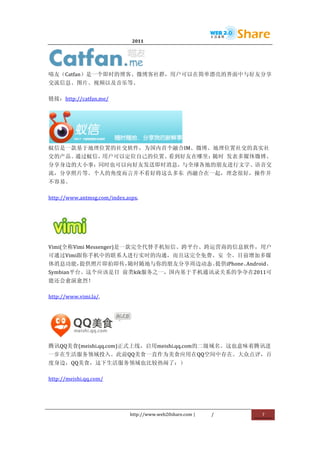                               2011                      	
                        	
  




                                          	
  
喵友（Catfan）是一个即时的博客、微博客社群，用户可以在简单漂亮的界面中与好友分享
交流信息、图片、视频以及音乐等。	
  

链接：http://catfan.me/	
  




                        	
  
蚁信是一款基于地理位置的社交软件，为国内首个融合IM、微博、地理位置社交的真实社
交的产品。通过蚁信，用户可以定位自己的位置、看到好友在哪里；随时	
   发表多媒体微博、
分享身边的大小事；同时也可以向好友发送即时消息，与全球各地的朋友进行文字、语音交
流，分享照片等。个人的角度而言并不看好将这么多东	
   西融合在一起，理念很好，操作并
不容易。	
  

http://www.antmsg.com/index.aspx.	
  




                    	
  
Vimi(全称Vimi	
  Messenger)是一款完全代替手机短信、跨平台、跨运营商的信息软件，用户
可通过Vimi跟你手机中的联系人进行实时的沟通，而且这完全免费、安	
   全。目前增加多媒
体消息功能，提供照片即拍即传，随时随地与你的朋友分享周边动态。提供iPhone、Android、
Symbian平台。这个应该是目	
   前类kik服务之一，国内基于手机通讯录关系的争夺在2011可
能还会愈演愈烈！	
  

http://www.vimi.la/.	
  




                                   	
  
腾讯QQ美食(meishi.qq.com)正式上线，启用meishi.qq.com的二级域名。这也意味着腾讯进
一步在生活服务领域投入。此前QQ美食一直作为美食应用在QQ空间中存在。大众点评，百
度身边，QQ美食，这下生活服务领域也比较热闹了：）	
  

http://meishi.qq.com/	
  




                                 http://www.web20share.com	
  |   /   	
     7	
  
	
  
 