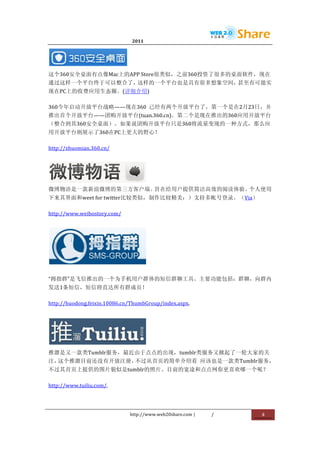                                      2011                      	
                        	
  



                                 	
  
这个360安全桌面有点像Mac上的APP	
  Store很类似，之前360投资了很多的桌面软件，现在
通过这样一个平台终于可以整合了，这样的一个平台也是具有很多想象空间，甚至有可能实
现在PC上的收费应用生态圈。(详细介绍)	
  

360今年启动开放平台战略——现在360	
   已经有两个开放平台了，第一个是在2月23日，并
推出首个开放平台——团购开放平台(tuan.360.cn)。第二个是现在推出的360应用开放平台	
  
（整合到其360安全桌面）。如果说团购开放平台只是360将流量变现的一种方式，那么应
用开放平台则展示了360在PC上更大的野心！	
  

http://zhuomian.360.cn/	
  




                 	
  
微博物语是一款新浪微博的第三方客户端。   旨在给用户提供简洁高效的阅读体验。个人使用
下来其界面和weet	
  for	
  twitter比较类似，制作比较精美：）支持多帐号登录。（Via）	
  

http://www.weibostory.com/	
  




                                               	
  

“拇指群”是飞信推出的一个为手机用户群体的短信群聊工具。主要功能包括：群聊，向群内
发送1条短信，短信将直达所有群成员！	
  

http://huodong.feixin.10086.cn/ThumbGroup/index.aspx.	
  




                                               	
  
推溜是又一款类Tumblr服务，最近由于点点的出现，tumblr类服务又掀起了一轮大家的关
注，这个推溜目前还没有开放注册，不过从首页的简单介绍看	
   应该也是一款类Tumblr服务，
不过其首页上提供的图片貌似是tumblr的照片。目前的宽途和点点网你更喜欢哪一个呢？	
  

http://www.tuiliu.com/.	
  




                                        http://www.web20share.com	
  |   /   	
     8	
  
	
  
 