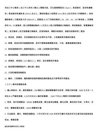 和加工中心軸承（加工中心具有三軸以上聯動功能、定位重複精度為 3-4μm），高速線材、板材軋機軸


承（單途線材軋機軋速 120m/s 及以上、薄板軋機加工板厚度 2mm 及以上的支承和工作輥軸承），高速


鐵路軸承（行駛速度大於 200km/h），振動值 Z4 以下低噪音軸承（Z4、Z4P、V4、V4P 噪音級），各類軸


承的 P4、P2 級軸承，風力發電機組軸承（2 兆瓦以上風力發電機組主軸軸承、增速器軸承、發電機軸承


等），航空軸承（航空發動機主軸軸承、起落架軸承、傳動系統軸承、操縱系統軸承等）製造


15. 高密度、高精度、形狀複雜的粉末冶金零件及汽車、工程機械等用鏈條的製造


16. 風電、高速列車用齒輪變速器，船用可變槳齒輪傳動系統，大型、重載齒輪箱的製造


17. 耐高溫絕緣材料（絕緣等級為 F、Ｈ級）及絕緣成型件製造


18. 蓄能器膠囊、液壓氣動用橡塑密封件開發與製造


19. 高精度、高強度（12.9 級以上）、異形、組合類緊固件製造


20. 微型精密傳動聯結件（離合器）製造


21. 大型軋機連接軸製造


22. 機床、工程機械、鐵路機車裝備等機械設備再製造及汽車零部件再製造


（十八）專用設備製造業


1. 礦山無軌采、裝、運設備製造：200 噸及以上機械傳動礦用自卸車，移動式破碎機，5000 立方米／小


時及以上鬥輪挖掘機，8 立方米及以上礦用裝載機， 2500 千瓦以上電牽引採煤機設備等


2. 物探、測井設備製造：MEME 地震檢波器，數位遙測地震儀，數位成像、數控測井系統，水準井、定


向井、鑽機裝置及器具，MWD 隨鑽測井儀


3. 石油勘探、鑽井、集輸設備製造：工作水深大於 1500 米的浮式鑽井系統和浮式生產系統及配套海底


採油、集輸設備


維詮管理顧問有限公司整理
 