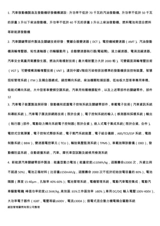 1. 汽車發動機製造及發動機研發機構建設：升功率不低於 70 千瓦的汽油發動機、升功率不低於 50 千瓦


的排量 3 升以下柴油發動機、升功率不低於 40 千瓦的排量 3 升以上柴油發動機、燃料電池和混合燃料


等新能源發動機


2. 汽車關鍵零部件製造及關鍵技術研發：雙離合器變速器（DCT）、電控機械變速器（AMT）、汽油發動


機渦輪增壓器、粘性連軸器（四輪驅動用）、自動變速器執行器(電磁閥)、液力緩速器、電渦流緩速器、


汽車安全氣囊用氣體發生器、燃油共軌噴射技術（最大噴射壓力大於 2000 帕）
                                     、可變截面渦輪增壓技術


（VGT）
    、可變噴嘴渦輪增壓技術（VNT）
                   、達到中國Ⅴ階段污染物排放標準的發動機排放控制裝置、智慧


扭矩管理系統（ITM）及耦合器總成、線控轉向系統、柴油機顆粒捕捉器、低地板大型客車專用車橋、


吸能式轉向系統、大中型客車變頻空調系統、汽車用特種橡膠配件，以及上述零部件的關鍵零件、部件

12

3. 汽車電子裝置製造與研發：發動機和底盤電子控制系統及關鍵零部件，車載電子技術（汽車資訊系統


和導航系統）
     ，汽車電子匯流排網路技術（限於合資）
                      ，電子控制系統的輸入（感測器和採樣系統）輸出


（執行器）部件，電動助力轉向系統電子控制器（限於合資）
                          ，嵌入式電子集成系統（限於合資、合作）、


電控式空氣彈簧，電子控制式懸掛系統，電子氣門系統裝置，電子組合儀錶，ABS/TCS/ESP 系統，電路


制動系統（BBW），變速器電控單元（TCU），輪胎氣壓監測系統（TPMS），車載故障診斷儀（OBD），發


動機防盜系統，自動避撞系統，汽車、摩托車型試驗及維修用檢測系統


4. 新能源汽車關鍵零部件製造：能量型動力電池（能量密度≥110Wh/kg，迴圈壽命≥2000 次，外資比例


不超過 50%)，電池正極材料（比容量≥150mAh/g，迴圈壽命 2000 次不低於初始放電容量的 80%）
                                                      ，電池


隔膜（厚度 15-40μm，孔隙率 40%-60%）；電池管理系統，電機管理系統，電動汽車電控集成；電動汽


車驅動電機（峰值功率密度≥2.5kW/kg 高效區 65%工作區效率 ≥80%）車用 DC/DC 輸入電壓 100V-400V）
                    ，    ：             ，       （               ，


大功率電子器件（IGBT，電壓等級≥600V，電流≥300A）；插電式混合動力機電耦合驅動系統
維詮管理顧問有限公司整理
 