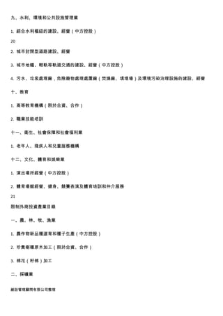 九、水利、環境和公共設施管理業


1. 綜合水利樞紐的建設、經營（中方控股）

20

2. 城市封閉型道路建設、經營


3. 城市地鐵、輕軌等軌道交通的建設、經營（中方控股）


4. 污水、垃圾處理廠，危險廢物處理處置廠（焚燒廠、填埋場）及環境污染治理設施的建設、經營


十、教育


1. 高等教育機構（限於合資、合作）


2. 職業技能培訓


十一、衛生、社會保障和社會福利業


1. 老年人、殘疾人和兒童服務機構


十二、文化、體育和娛樂業


1. 演出場所經營（中方控股）


2. 體育場館經營、健身、競賽表演及體育培訓和仲介服務

21

限制外商投資產業目錄


一、農、林、牧、漁業


1. 農作物新品種選育和種子生產（中方控股）


2. 珍貴樹種原木加工（限於合資、合作）


3. 棉花（籽棉）加工


二、採礦業


維詮管理顧問有限公司整理
 