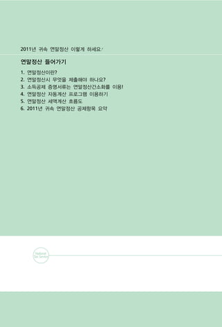 2011년 귀속 연말정산 이렇게 하세요4

연말정산 들어가기
1.   연말정산이란?
2.   연말정산시 무엇을 제출해야 하나요?
3.   소득공제 증명서류는 연말정산간소화를 이용!
4.   연말정산 자동계산 프로그램 이용하기
5.   연말정산 세액계산 흐름도
6.   2011년 귀속 연말정산 공제항목 요약
 
