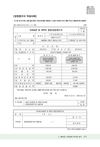 [경정청구서 작성사례]
[사 례] 2011년 본인 지출 법정기부금 1,000,000원을 연말정산 시 공제 누락하여 2012.7월에 주소지 관할세무서에 경정청구

[별지 제16호의2서식] (2010. 3. 31. 개정)                                                                            (앞쪽)

                                                                                                     처리기간
                           과세표준 및 세액의 결정(경정)청구서
                                                                                                        2 월
                                                       ②주민등록번호                          ③사업자등록번호
      ①성                       명    금잔디
 청                                                        680101-2111111
 구
 인    ④주소(거소) 또는 영업소                   서울특별시 종로구 종로5길 1번지                           ⑤ 전화번호 02-7676-7676
      ⑥상                       호
                                          신        고        내       용
 ⑦법     정          신       고   일      2012.03.10            ⑧최          초   신   고   일         2012.03.10
 ⑨경 정 (결정) 청 구 이 유                                     근로소득 연말정산 소득공제 누락
                                           최 초 신 고                                   경 정 (결정) 청 구

      구                    분              회사에서 발급받은                                   누락된 항목을 넣어
                                          원천징수영수증의                                  재계산한 원천징수영수증의
                                            금액을 기재                                      금액을 기재

 ⑩세                            목                근로소득                                     근로소득
 ⑪과    세      표       준    금   액              7,587,283                                 6,587,283
 ⑫산           출        세       액                455,236                                  395,236
 ⑬가           산        세       액
 ⑭공 제 및 감 면 세 액                                 250,379                                   217,379
 ⑮납       부       할       세    액                204,857                                   177,857
 ⑯국 세 환 급 금 계 좌 신 고 거래은행                      영원한 은행                종로지점        계좌번호      100-200-300000
 ⑰환    급      받       을    세   액                                                          27,000

     ｢국세기본법｣ 제45조의2 및 동법 시행령 제25조의3에 따라 위와 같이 신고합니다.
                                           2012년       7월           일
                                                                                청구인 이 강 모       (서명 또는 인)
  종로 세무서장 귀하

  ※ 구비서류 : 1. 최초의 과세표준 및 세액신고서사본                                                                     수수료
           2. 경정(결정)청구사유 입증자료                                                                        없 음


                                   접수증(과세표준 및 세액의 결정(경정)청구서)
  성       명                                 주      소
                                                                                          접    수    자

  구비서류            결정(경정)청구사유 증명자료                       (       )
                                                                                          접수일인


                                                                                    210㎜×297㎜(신문용지 54g/㎡)



                                                                        2. 빠뜨린 소득공제 추가로 받기 117
 