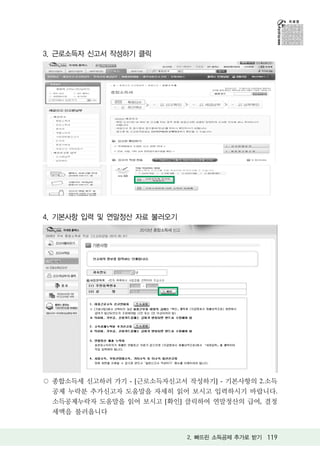 3. 근로소득자 신고서 작성하기 클릭




4. 기본사항 입력 및 연말정산 자료 불러오기




 종합소득세 신고하러 가기 - [근로소득자신고서 작성하기] - 기본사항의 2.소득
 공제 누락분 추가신고자 도움말을 자세히 읽어 보시고 입력하시기 바랍니다.
 소득공제누락자 도움말을 읽어 보시고 [확인] 클릭하여 연말정산의 급여, 결정
 세액을 불러옵니다


                            2. 빠뜨린 소득공제 추가로 받기 119
 