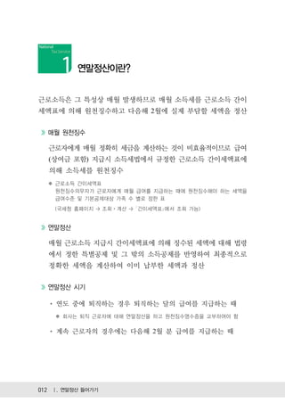 연말정산이란?


근로소득은 그 특성상 매월 발생하므로 매월 소득세를 근로소득 간이
세액표에 의해 원천징수하고 다음해 2월에 실제 부담할 세액을 정산


  매월 원천징수

  근로자에게 매월 정확히 세금을 계산하는 것이 비효율적이므로 급여
  (상여금 포함) 지급시 소득세법에서 규정한 근로소득 간이세액표에
  의해 소득세를 원천징수
  ✽ 근로소득 간이세액표
    원천징수의무자가 근로자에게 매월 급여를 지급하는 때에 원천징수해야 하는 세액을
    급여수준 및 기본공제대상 가족 수 별로 정한 표
    (국세청 홈페이지 > 조회ㆍ계산 > ｢간이세액표｣에서 조회 가능)


  연말정산

  매월 근로소득 지급시 간이세액표에 의해 징수된 세액에 대해 법령
  에서 정한 특별공제 및 그 밖의 소득공제를 반영하여 최종적으로
  정확한 세액을 계산하여 이미 납부한 세액과 정산


  연말정산 시기

    연도 중에 퇴직하는 경우 퇴직하는 달의 급여를 지급하는 때
    ✽ 회사는 퇴직 근로자에 대해 연말정산을 하고 원천징수영수증을 교부하여야 함

    계속 근로자의 경우에는 다음해 2월 분 급여를 지급하는 때




012 Ⅰ. 연말정산 들어가기
 