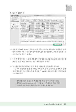 6. 신고서 전송하기




 보험료, 의료비, 교육비, 기부금 등의 각종 소득공제 내역에서 누락분만 수정
 하여 입력합니다. 그리고나서 [저장]클릭, [오류검증] 클릭, 오류가 없으면 [신
 고서보내기] 하시면 됩니다.

 누락분 증빙서류는 주소지 관할세무서에 법정신고기한으로부터 10일 이내에
 세무서 방문 또는 우편으로 별도 제출하셔야 합니다.

 71. 차감납부할세액이 ( )이면 환급, ( )이면 납부하셔야 합니다.
  납부가 발생되면 왼쪽 신고서(납부서)출력 클릭, 납부서를 출력하여 은행
 등에 납부하시거나 종합소득세 신고화면 [step03. 세금납부]에서 전자납부하
 시기 바랍니다.



     홈택스를 통해 종합소득 확정신고를 하는 경우 자세한 내용은
     홈택스(www.hometax.go.kr) → 자료실 → 자료번호 1146, 1148
     (2010년 귀속 종합소득세 전자신고 이용안내 등) 참조




                                  2. 빠뜨린 소득공제 추가로 받기 121
 