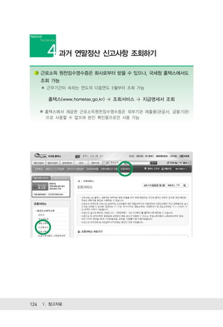 과거 연말정산 신고사항 조회하기

   근로소득 원천징수영수증은 회사로부터 받을 수 있으나, 국세청 홈택스에서도
   조회 가능
   ✽ 근무기간이 속하는 연도의 다음연도 5월부터 조회 가능

      홈택스(www.hometax.go.kr) > 조회서비스 > 지급명세서 조회

   ※ 홈택스에서 제공한 근로소득원천징수영수증은 외부기관 제출용(관공서, 금융기관)
     으로 사용할 수 없으며 본인 확인용으로만 사용 가능




124 Ⅴ. 참고자료
 