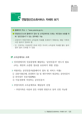 연말정산간소화서비스 자세히 보기


홈페이지 주소 >『www.yesone.go.kr』

연말정산간소화 홈페이지 접속 및 소득공제자료 조회는 개인정보 보호를 위
해 공인인증서 가 있는 경우에만 가능

근로자가 부양가족의 소득공제 자료를 조회하기 위해서는 해당 가족의
사전 동의가 있어야 함
단, 근로자는 미성년(만 20세 미만) 자녀의 소득공제 자료를 별도 동의
절차 없이 조회할 수 있음




소득공제자료 조회

인터넷에서의 인감증명에 해당하는 ‘공인인증서’ 반드시 필요
(이는 개인의 소중한 정보를 보호하기 위한 것임)

허용되는 공인인증서(홈페이지 접속 및 서비스 이용)
금융기관(은행, 증권회사 등) 및 세무서에서 발급하는 공인인증서
전자정부 인증서(GPKI)
 이동전화에 저장하는 공인인증서

부양가족의 소득공제자료 제동동의 신청

 부양가족은 다음과 같은 다양한 방법으로 동의 신청 가능함




                              5. 연말정산간소화서비스 자세히 보기 125
 