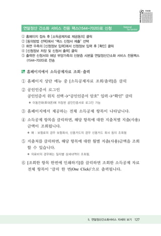 연말정산 간소화 서비스 전용 팩스(1544-7020)로 신청

①   홈페이지 접속 후 [소득공제자료 제공동의] 클릭
②   [동의방법 선택]에서 팩스 신청서 제출 선택
③   화면 우측의 [신청정보 입력]에서 신청정보 입력 후 [확인] 클릭
④   [신청정보 저장 및 신청서 출력] 클릭
⑤   출력한 신청서와 해당 부양가족의 신분증 사본을 연말정산간소화 서비스 전용팩스
     (1544-7020)로 전송


    홈페이지에서 소득공제자료 조회 ․ 출력

    홈페이지 상단 메뉴 중 [소득공제자료 조회/출력]을 클릭

    공인인증서 로그인
    공인인증서 위치 선택 >“공인인증서 암호” 입력 >“확인” 클릭
    ✽ 이동전화(휴대폰)에 저장된 공인인증서로 로그인 가능

    홈페이지에서 제공하는 전체 소득공제 항목이 나타납니다.

    소득공제 항목을 클릭하면, 해당 항목에 대한 지출처별 지출(사용)
    금액이 조회됩니다.
    ✽ 예 : 보험료의 경우 보험회사, 신용카드의 경우 신용카드 회사 등이 조회됨

    지출처를 클릭하면, 해당 항목에 대한 월별 지출(사용)금액을 조회
    할 수 있습니다.
    ✽ 의료비의 경우에는 일자별 상세내역이 조회됨.

    [조회한 항목 한번에 인쇄하기]를 클릭하면 조회한 소득공제 자료
    전체 항목이 ‘클릭 한 번(One Click)’으로 출력됩니다.




                              5. 연말정산간소화서비스 자세히 보기 127
 