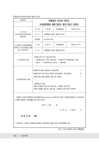 【원천징수사무처리규정 별지 제41호 서식 】

       접수번호                          연말정산 간소화 서비스
                          소득공제정보 제공 [동의, 동의 취소] 신청서
                      성 명       구종열           주민등록번호            370707-1111111
      ①신청인
  (근로소득자의 부양가족인       주 소      서울특별시 종로구 종로5길 1번지
      정보주체)
                     전화번호      02-7676-7676


 ② 신청인의 소득공제정보를       성 명       금잔디           주민등록번호            680101-2111111
 조회하는 자 (소득공제 신고를
    하는 근로소득자)         주 소      서울특별시 종로구 종로5길 1번지



                    신청인(①)은 상기 근로소득자(②)의
   ③ 신청인과의 관계       □ 직계존속(부모, 조부모, 증조부모)         ☑ 배우자의 직계존속(장인, 장모)
                    □ 배우자 □ 직계비속(자녀, 손자녀) □ 형제자매



                    해당연도의 정보만 제공하는 것에 동의함                                    □
                    해당연도부터 이후 연도의 정보에 대해 제공하는 것에 동의함                         ☑
                    기존에 정보 제공 동의했던 것을 모두 취소함                                 □
  ④ 동의(취소)하는 내용

                    < 해당연도의 구분 >
                    ▪동의 신청일이 3월 11일～12월 31일 : 신청일이 속한 연도
                    ▪동의 신청일이 1월 1일～3월 10일 : 신청일이 속한 연도의 직전연도




   신청인(①) 본인은 연말정산간소화 홈페이지(www.yesone.go.kr)에 있는 본인의 소득공제 정보를 상기 근로소득자
  (②)에게 제공하는 것에 [동의, 동의 취소] 합니다.


                            2011년   12 월      일

                                                    신 청 인     구종열


       세무서장         귀하


  ※ 첨부서류 : 신청인의 신분증(주민등록증, 운전면허증, 유효한 여권, 외국인등록증) 사본


                                                  210㎜× 297㎜(신문용지 54g/㎡(재활용품))



130 Ⅴ. 참고자료
 