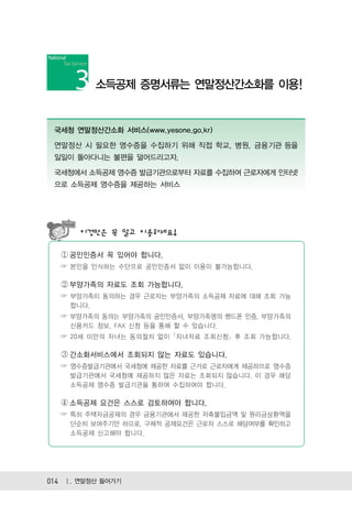 소득공제 증명서류는 연말정산간소화를 이용!


 국세청 연말정산간소화 서비스(www.yesone.go.kr)

 연말정산 시 필요한 영수증을 수집하기 위해 직접 학교, 병원, 금융기관 등을
 일일이 돌아다니는 불편을 덜어드리고자,

 국세청에서 소득공제 영수증 발급기관으로부터 자료를 수집하여 근로자에게 인터넷
 으로 소득공제 영수증을 제공하는 서비스




       이것만은 꼭 알고 이용하세요!

   ① 공인인증서 꼭 있어야 합니다.
   ☞ 본인을 인식하는 수단으로 공인인증서 없이 이용이 불가능합니다.

   ② 부양가족의 자료도 조회 가능합니다.
   ☞ 부양가족이 동의하는 경우 근로자는 부양가족의 소득공제 자료에 대해 조회 가능
     합니다.
   ☞ 부양가족의 동의는 부양가족의 공인인증서, 부양가족명의 핸드폰 인증, 부양가족의
     신용카드 정보, FAX 신청 등을 통해 할 수 있습니다.
   ☞ 20세 미만의 자녀는 동의절차 없이 ｢자녀자료 조회신청｣ 후 조회 가능합니다.

   ③ 간소화서비스에서 조회되지 않는 자료도 있습니다.
   ☞ 영수증발급기관에서 국세청에 제공한 자료를 근거로 근로자에게 제공하므로 영수증
     발급기관에서 국세청에 제공하지 않은 자료는 조회되지 않습니다. 이 경우 해당
     소득공제 영수증 발급기관을 통하여 수집하여야 합니다.

   ④ 소득공제 요건은 스스로 검토하여야 합니다.
   ☞ 특히 주택자금공제의 경우 금융기관에서 제공한 저축불입금액 및 원리금상환액을
     단순히 보여주기만 하므로, 구체적 공제요건은 근로자 스스로 해당여부를 확인하고
     소득공제 신고해야 합니다.




014 Ⅰ. 연말정산 들어가기
 
