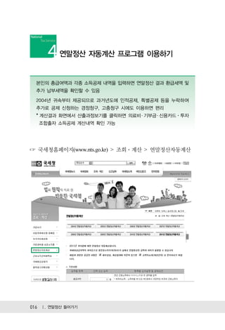 연말정산 자동계산 프로그램 이용하기


  본인의 총급여액과 각종 소득공제 내역을 입력하면 연말정산 결과 환급세액 및
  추가 납부세액을 확인할 수 있음

  2004년 귀속부터 제공되므로 과거년도에 인적공제, 특별공제 등을 누락하여
  추가로 공제 신청하는 경정청구, 고충청구 시에도 이용하면 편리
  * 계산결과 화면에서 산출과정보기를 클릭하면 의료비 ․ 기부금 ․ 신용카드ㆍ투자
  조합출자 소득공제 계산내역 확인 가능




  국세청홈페이지(www.nts.go.kr) > 조회 계산 > 연말정산자동계산




016 Ⅰ. 연말정산 들어가기
 