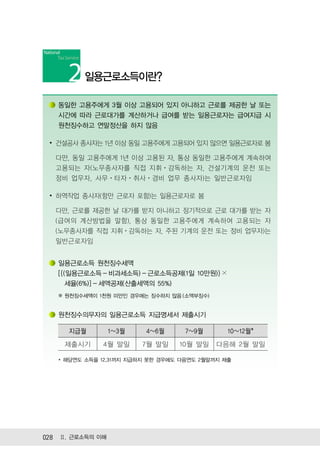 일용근로소득이란?

   동일한 고용주에게 3월 이상 고용되어 있지 아니하고 근로를 제공한 날 또는
   시간에 따라 근로대가를 계산하거나 급여를 받는 일용근로자는 급여지급 시
   원천징수하고 연말정산을 하지 않음

 ∙ 건설공사 종사자는 1년 이상 동일 고용주에게 고용되어 있지 않으면 일용근로자로 봄

  다만, 동일 고용주에게 1년 이상 고용된 자, 통상 동일한 고용주에게 계속하여
  고용되는 자(노무종사자를 직접 지휘ㆍ감독하는 자, 건설기계의 운전 또는
  정비 업무자, 사무ㆍ타자ㆍ취사ㆍ경비 업무 종사자)는 일반근로자임

 ∙ 하역작업 종사자(항만 근로자 포함)는 일용근로자로 봄

  다만, 근로를 제공한 날 대가를 받지 아니하고 정기적으로 근로 대가를 받는 자
  (급여의 계산방법을 말함), 통상 동일한 고용주에게 계속하여 고용되는 자
  (노무종사자를 직접 지휘ㆍ감독하는 자, 주된 기계의 운전 또는 정비 업무자)는
  일반근로자임


   일용근로소득 원천징수세액
   [{(일용근로소득 - 비과세소득) - 근로소득공제(1일 10만원)} ×
      세율(6%)] - 세액공제(산출세액의 55%)
   ※ 원천징수세액이 1천원 미만인 경우에는 징수하지 않음 (소액부징수)


   원천징수의무자의 일용근로소득 지급명세서 제출시기

      지급월         1~3월   4~6월      7~9월       10~12월*
     제출시기     4월 말일      7월 말일    10월 말일    다음해 2월 말일

   * 해당연도 소득을 12.31까지 지급하지 못한 경우에도 다음연도 2월말까지 제출




028 Ⅱ. 근로소득의 이해
 