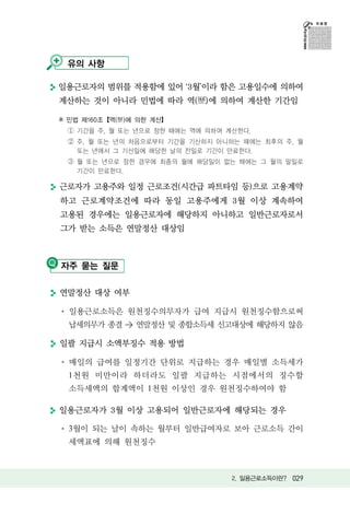 유의 사항

일용근로자의 범위를 적용함에 있어 3월이라 함은 고용일수에 의하여
계산하는 것이 아니라 민법에 따라 역(歷)에 의하여 계산한 기간임

※ 민법 제160조【역(歷)에 의한 계산】
 ① 기간을 주, 월 또는 년으로 정한 때에는 역에 의하여 계산한다.
 ② 주, 월 또는 년의 처음으로부터 기간을 기산하지 아니하는 때에는 최후의 주, 월
   또는 년에서 그 기산일에 해당한 날의 전일로 기간이 만료한다.
 ③ 월 또는 년으로 정한 경우에 최종의 월에 해당일이 없는 때에는 그 월의 말일로
   기간이 만료한다.

근로자가 고용주와 일정 근로조건(시간급 파트타임 등)으로 고용계약
하고 근로계약조건에 따라 동일 고용주에게 3월 이상 계속하여
고용된 경우에는 일용근로자에 해당하지 아니하고 일반근로자로서
그가 받는 소득은 연말정산 대상임



자주 묻는 질문

연말정산 대상 여부

  일용근로소득은 원천징수의무자가 급여 지급시 원천징수함으로써
  납세의무가 종결 > 연말정산 및 종합소득세 신고대상에 해당하지 않음

일괄 지급시 소액부징수 적용 방법

  매일의 급여를 일정기간 단위로 지급하는 경우 매일별 소득세가
  1천원 미만이라 하더라도 일괄 지급하는 시점에서의 징수할
  소득세액의 합계액이 1천원 이상인 경우 원천징수하여야 함

일용근로자가 3월 이상 고용되어 일반근로자에 해당되는 경우

  3월이 되는 날이 속하는 월부터 일반급여자로 보아 근로소득 간이
  세액표에 의해 원천징수



                                  2. 일용근로소득이란? 029
 