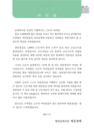 머     리         말



 납세의무를 성실히 이행하시는 근로자 여러분!
 항상 국세행정에 많은 관심을 가지고 적극 협조하여 주셔서 감사합니다.
국세청은 여러분들의 성실납세에 보답하고 신뢰받는 세정기관이 될 수
있도록 최선을 다하겠습니다.

 연말정산은 1,500만 근로자의 땀과 노력이 담긴 연간 근로소득을
총결산하는 과정입니다. 근로자들은 1년 동안의 근로소득과 지출된
비용을 정산하여, 매월 납부한 세금의 연간 합계액이 연말정산 결정세
액 보다 많으면 초과 납부한 세금을 돌려받게 됩니다.

 그러나 근로자 입장에서는 1년에 한 번 하는 연말정산이 어려운 게
사실입니다. 국세청은 근로자 여러분들의 어려움을 덜어드리기 위해
인터넷을 통한 ‘연말정산간소화 서비스’ 제공, ‘원천징수의무자를 위한
연말정산 신고안내’ 발간 등을 실시하고 있습니다.

 더불어 근로자 스스로 연말정산을 이해하고 궁금한 사항을 해결 할
수 있도록 ‘근로자를 위한 연말정산 안내’ 책자를 발간하게 되었습니다.
연말정산 시 유의 사항 및 근로자들이 자주 묻는 사례 위주로 구성하였
습니다. 이 책은 e-book으로 제작하여 국세청 홈페이지에 게재할 예정
이니 많은 이용바랍니다.

 앞으로도 국세청은 근로자 여러분들이 쉽고 편리하게 연말정산을 할
수 있도록 노력하겠습니다.


                    2011. 11.


                                법인납세국장 제갈경배
 