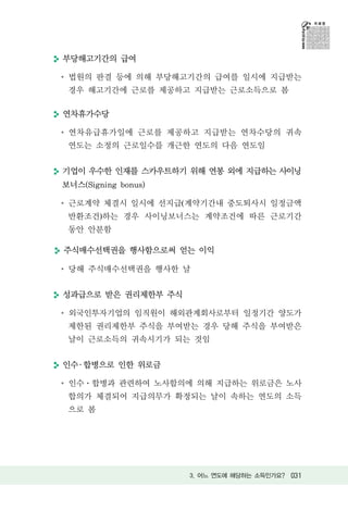 부당해고기간의 급여

 법원의 판결 등에 의해 부당해고기간의 급여를 일시에 지급받는
 경우 해고기간에 근로를 제공하고 지급받는 근로소득으로 봄

연차휴가수당

 연차유급휴가일에 근로를 제공하고 지급받는 연차수당의 귀속
 연도는 소정의 근로일수를 개근한 연도의 다음 연도임


기업이 우수한 인재를 스카우트하기 위해 연봉 외에 지급하는 사이닝
보너스(Signing bonus)

 근로계약 체결시 일시에 선지급(계약기간내 중도퇴사시 일정금액
 반환조건)하는 경우 사이닝보너스는 계약조건에 따른 근로기간
 동안 안분함

주식매수선택권을 행사함으로써 얻는 이익

 당해 주식매수선택권을 행사한 날


성과급으로 받은 권리제한부 주식

 외국인투자기업의 임직원이 해외관계회사로부터 일정기간 양도가
 제한된 권리제한부 주식을 부여받는 경우 당해 주식을 부여받은
 날이 근로소득의 귀속시기가 되는 것임


인수 ․ 합병으로 인한 위로금

 인수 합병과 관련하여 노사합의에 의해 지급하는 위로금은 노사
 합의가 체결되어 지급의무가 확정되는 날이 속하는 연도의 소득
 으로 봄




                     3. 어느 연도에 해당하는 소득인가요? 031
 