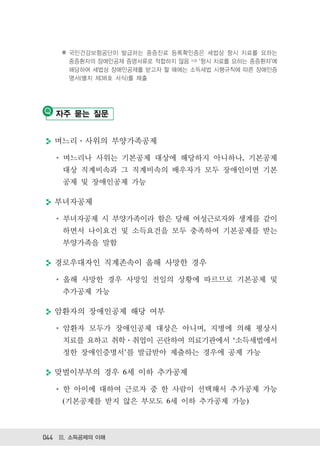 ※ 국민건강보험공단이 발급하는 중증진료 등록확인증은 세법상 항시 치료를 요하는
      중증환자의 장애인공제 증명서류로 적합하지 않음 ⇒ 항시 치료를 요하는 중증환자 에
      해당하여 세법상 장애인공제를 받고자 할 때에는 소득세법 시행규칙에 따른 장애인증
      명서(별지 제38호 서식)를 제출




   자주 묻는 질문


  며느리 사위의 부양가족공제

    며느리나 사위는 기본공제 대상에 해당하지 아니하나, 기본공제
    대상 직계비속과 그 직계비속의 배우자가 모두 장애인이면 기본
    공제 및 장애인공제 가능

  부녀자공제

    부녀자공제 시 부양가족이라 함은 당해 여성근로자와 생계를 같이
    하면서 나이요건 및 소득요건을 모두 충족하여 기본공제를 받는
    부양가족을 말함

  경로우대자인 직계존속이 올해 사망한 경우

    올해 사망한 경우 사망일 전일의 상황에 따르므로 기본공제 및
    추가공제 가능

  암환자의 장애인공제 해당 여부

    암환자 모두가 장애인공제 대상은 아니며, 지병에 의해 평상시
    치료를 요하고 취학 취업이 곤란하여 의료기관에서 ‘소득세법에서
    정한 장애인증명서’를 발급받아 제출하는 경우에 공제 가능

  맞벌이부부의 경우 6세 이하 추가공제

    한 아이에 대하여 근로자 중 한 사람이 선택해서 추가공제 가능
    (기본공제를 받지 않은 부모도 6세 이하 추가공제 가능)



044 Ⅲ. 소득공제의 이해
 