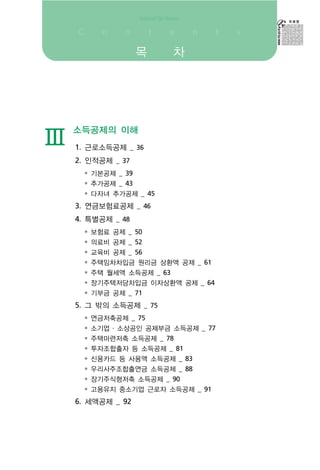 목   차




    소득공제의 이해
Ⅲ   1. 근로소득공제 _ 36
    2. 인적공제 _ 37
      • 기본공제 _ 39
      • 추가공제 _ 43
      • 다자녀 추가공제 _ 45
    3. 연금보험료공제 _ 46
    4. 특별공제 _ 48
      • 보험료 공제 _ 50
      • 의료비 공제 _ 52
      • 교육비 공제 _ 56
      • 주택임차차입금 원리금 상환액 공제 _ 61
      • 주택 월세액 소득공제 _ 63
      • 장기주택저당차입금 이자상환액 공제 _ 64
      • 기부금 공제 _ 71
    5. 그 밖의 소득공제 _ 75
      • 연금저축공제 _ 75
      • 소기업 ․ 소상공인 공제부금 소득공제 _ 77
      • 주택마련저축 소득공제 _ 78
      • 투자조합출자 등 소득공제 _ 81
      • 신용카드 등 사용액 소득공제 _ 83
      • 우리사주조합출연금 소득공제 _ 88
      • 장기주식형저축 소득공제 _ 90
      • 고용유지 중소기업 근로자 소득공제 _ 91
    6. 세액공제 _ 92
 