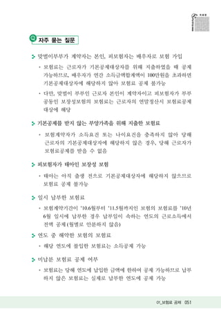자주 묻는 질문

맞벌이부부가 계약자는 본인, 피보험자는 배우자로 보험 가입
 보험료는 근로자가 기본공제대상자를 위해 지출하였을 때 공제
 가능하므로, 배우자가 연간 소득금액합계액이 100만원을 초과하면
 기본공제대상자에 해당하지 않아 보험료 공제 불가능
 다만, 맞벌이 부부인 근로자 본인이 계약자이고 피보험자가 부부
 공동인 보장성보험의 보험료는 근로자의 연말정산시 보험료공제
 대상에 해당

기본공제를 받지 않는 부양가족을 위해 지출한 보험료

 보험계약자가 소득요건 또는 나이요건을 충족하지 않아 당해
 근로자의 기본공제대상자에 해당하지 않은 경우, 당해 근로자가
 보험료공제를 받을 수 없음

피보험자가 태아인 보장성 보험

 태아는 아직 출생 전으로 기본공제대상자에 해당하지 않으므로
 보험료 공제 불가능

일시 납부한 보험료
 보험계약기간이 ’10.6월부터 ’11.5월까지인 보험의 보험료를 ’10년
 6월 일시에 납부한 경우 납부일이 속하는 연도의 근로소득에서
 전액 공제 (월별로 안분하지 않음)

연도 중 해약한 보험의 보험료
 해당 연도에 불입한 보험료는 소득공제 가능

미납분 보험료 공제 여부
 보험료는 당해 연도에 납입한 금액에 한하여 공제 가능하므로 납부
 하지 않은 보험료는 실제로 납부한 연도에 공제 가능



                               01_보험료 공제 051
 