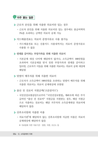 자주 묻는 질문

  근로자 본인을 위해 지출한 의료비만 있는 경우
    근로자 본인을 위해 지출한 의료비만 있는 경우에도 총급여액의
    3%를 초과하는 금액만 의료비 공제 가능

  카드매출전표는 의료비 증명서류로 사용 불가능
    카드매출전표 또는 신용카드 사용내역서는 의료비 증명서류로
    사용할 수 없음

  생계를 같이하는 부양가족을 위해 지출한 의료비

    기본공제 대상 나이에 해당하지 않거나, 소득금액이 100만원을
    초과하여 기본공제를 받지 못한 부양가족과 생계를 같이하고
    있다면, 근로자가 이들을 위해 지출한 의료비는 의료비 공제 대상에
    해당됨

  맞벌이 배우자를 위해 지출한 의료비
    근로자가 소득금액이 100만원을 초과하는 맞벌이 배우자를 위해
    지출한 의료비는 의료비 공제대상에 포함됨

  출산 전 진료비 지원금액( 고운맘카드 )
    국민건강보험공단으로부터 국민건강보험법 제45조에 따른 부가
    급여인 “출산 전 진료비” 지원금을 지원받는 경우, 해당 지원금
    으로 지출하는 진료비는 해당 거주자의 소득공제대상 의료비에
    해당하지 않음

  산후조리원에 지출한 비용
    의료기관 에 해당하지 않는 산후조리원에 지급한 비용은 의료비
    공제대상에 해당하지 않음
    ✽ 의료법에 의한 의료기관 : 병원, 의원, 조산소 등



054 Ⅲ. 소득공제의 이해
 