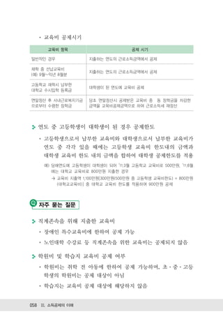 교육비 공제시기

      교육비 항목                       공제 시기

일반적인 경우             지출하는 연도의 근로소득금액에서 공제

재학 중 선납교육비
                    지출하는 연도의 근로소득금액에서 공제
(예) 9월~익년 8월분

고등학교 재학시 납부한
                    대학생이 된 연도에 교육비 공제
대학교 수시입학 등록금

연말정산 후 사내근로복지기금     당초 연말정산시 공제받은 교육비 중 동 장학금을 차감한
으로부터 수령한 장학금        금액을 교육비공제금액으로 하여 근로소득세 재정산




  연도 중 고등학생이 대학생이 된 경우 공제한도

    고등학생으로서 납부한 교육비와 대학생으로서 납부한 교육비가
    연도 중 각각 있을 때에는 고등학생 교육비 한도내의 금액과
    대학생 교육비 한도 내의 금액을 합하여 대학생 공제한도를 적용
    예) 당해연도에 고등학생이 대학생이 되어 ’11.3월 고등학교 교육비로 500만원, ’11.8월
       에는 대학교 교육비로 800만원 지출한 경우
       > 교육비 지출액 1,100만원[300만원(500만원 중 고등학생 교육비한도) + 800만원
         (대학교교육비)] 중 대학교 교육비 한도를 적용하여 900만원 공제




   자주 묻는 질문

  직계존속을 위해 지출한 교육비
    장애인 특수교육비에 한하여 공제 가능
    노인대학 수강료 등 직계존속을 위한 교육비는 공제되지 않음

  학원비 및 학습지 교육비 공제 여부
    학원비는 취학 전 아동에 한하여 공제 가능하며, 초 중 고등
    학생의 학원비는 공제 대상이 아님
    학습지는 교육비 공제 대상에 해당하지 않음


058 Ⅲ. 소득공제의 이해
 