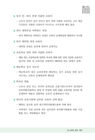 입사 전 퇴사 후에 지출한 교육비

 근로자 본인이 입사 전이나 퇴사 후에 지출한 교육비는 근로 제공
 기간동안 지출한 교육비가 아니므로 소득공제 해당 없음

외국 대학부설 어학연수 과정

 외국 대학부설 어학연수 과정은 교육비 공제대상에 해당하지 아니함

외국 대학원 과정 교육비

 대학원 과정은 본인에 한하여 공제가능

초등학교 입학 전에 지출한 교육비

 해당 연도 초등학교에 입학한 자녀에 대해 입학 전에 지급한 교육비가
 있다면, 입학 전 교육비를 포함하여 300만원 한도 내에서 공제

예능학교 실기 지도비

 예능학교의 정규 교과과정에 해당하는 실기 교육을 위한 실기
 지도비는 교육비 공제대상에 해당됨

학자금 대출

 근로자 본인 또는 자녀의 등록금을 금융기관으로부터 융자받아
 납부하였다면(학교 졸업 후 약정에 의해 상환) 교육비를 납부한 때
 공제하며 대출금 상환액은 교육비 공제대상이 아님

외국의 교육기관에 납부한 교육비 금액 환산

 해외로 송금한 날의 대고객외국환매도율에 의해 환산

 국외에서 직접 납부한 경우 납부일의 외국환거래법에 의한 기준
 환율 또는 재정환율로 환산




                             03_교육비 공제 059
 