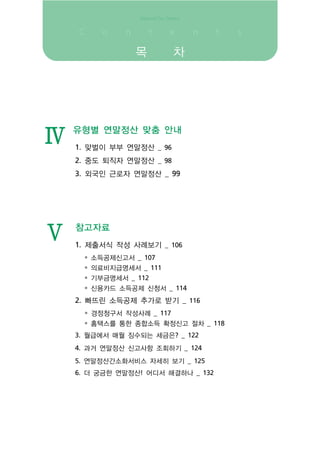 목          차




Ⅳ
    유형별 연말정산 맞춤 안내
    1. 맞벌이 부부 연말정산 _ 96
    2. 중도 퇴직자 연말정산 _ 98
    3. 외국인 근로자 연말정산 _ 99




Ⅴ   참고자료
    1. 제출서식 작성 사례보기 _ 106
     • 소득공제신고서 _ 107
     • 의료비지급명세서 _ 111
     • 기부금명세서 _ 112
     • 신용카드 소득공제 신청서 _ 114
    2. 빠뜨린 소득공제 추가로 받기 _ 116
      • 경정청구서 작성사례 _ 117
     • 홈택스를 통한 종합소득 확정신고 절차 _ 118
    3. 월급에서 매월 징수되는 세금은? _ 122
    4. 과거 연말정산 신고사항 조회하기 _ 124
    5. 연말정산간소화서비스 자세히 보기 _ 125
    6. 더 궁금한 연말정산! 어디서 해결하나 _ 132
 