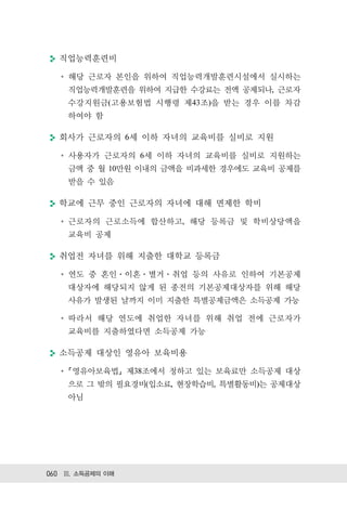 직업능력훈련비

    해당 근로자 본인을 위하여 직업능력개발훈련시설에서 실시하는
    직업능력개발훈련을 위하여 지급한 수강료는 전액 공제되나, 근로자
    수강지원금(고용보험법 시행령 제43조)을 받는 경우 이를 차감
    하여야 함

  회사가 근로자의 6세 이하 자녀의 교육비를 실비로 지원

    사용자가 근로자의 6세 이하 자녀의 교육비를 실비로 지원하는
    금액 중 월 10만원 이내의 금액을 비과세한 경우에도 교육비 공제를
    받을 수 있음

  학교에 근무 중인 근로자의 자녀에 대해 면제한 학비

    근로자의 근로소득에 합산하고, 해당 등록금 및 학비상당액을
    교육비 공제

  취업전 자녀를 위해 지출한 대학교 등록금

    연도 중 혼인 이혼 별거 취업 등의 사유로 인하여 기본공제
    대상자에 해당되지 않게 된 종전의 기본공제대상자를 위해 해당
    사유가 발생된 날까지 이미 지출한 특별공제금액은 소득공제 가능

    따라서 해당 연도에 취업한 자녀를 위해 취업 전에 근로자가
    교육비를 지출하였다면 소득공제 가능

  소득공제 대상인 영유아 보육비용

     영유아보육법 제38조에서 정하고 있는 보육료만 소득공제 대상
    으로 그 밖의 필요경비(입소료, 현장학습비, 특별활동비)는 공제대상
    아님




060 Ⅲ. 소득공제의 이해
 
