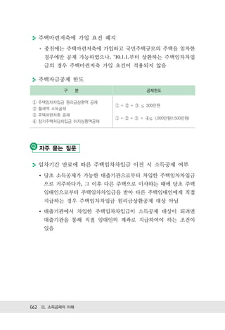 주택마련저축에 가입 요건 폐지
    종전에는 주택마련저축에 가입하고 국민주택규모의 주택을 임차한
    경우에만 공제 가능하였으나, ’10.1.1.부터 상환하는 주택임차차입
    금의 경우 주택마련저축 가입 요건이 적용되지 않음

  주택자금공제 한도
           구      분            공제한도

  주택임차차입금 원리금상환액 공제
                       +   +   300만원
  월세액 소득공제
  주택마련저축 공제
                       +   +     1,000만원(1,500만원)
  장기주택저당차입금 이자상환액공제




   자주 묻는 질문

  임차기간 만료에 따른 주택임차차입금 이전 시 소득공제 여부
    당초 소득공제가 가능한 대출기관으로부터 차입한 주택임차차입금
    으로 거주하다가, 그 이후 다른 주택으로 이사하는 때에 당초 주택
    임대인으로부터 주택임차차입금을 받아 다른 주택임대인에게 직접
    지급하는 경우 주택임차차입금 원리금상환공제 대상 아님
    대출기관에서 차입한 주택임차차입금이 소득공제 대상이 되려면
    대출기관을 통해 직접 임대인의 계좌로 지급하여야 하는 조건이
    있음




062 Ⅲ. 소득공제의 이해
 