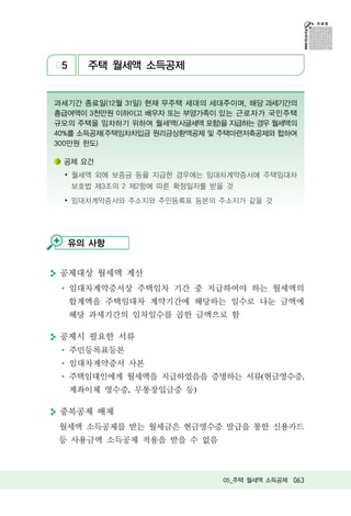 05     주택 월세액 소득공제


과세기간 종료일(12월 31일) 현재 무주택 세대의 세대주이며, 해당 과세기간의
총급여액이 3천만원 이하이고 배우자 또는 부양가족이 있는 근로자가 국민주택
규모의 주택을 임차하기 위하여 월세액(사글세액 포함)을 지급하는 경우 월세액의
40%를 소득공제(주택임차차입금 원리금상환액공제 및 주택마련저축공제와 합하여
300만원 한도)

 공제 요건
 ∙ 월세액 외에 보증금 등을 지급한 경우에는 임대차계약증서에 주택임대차
     보호법 제3조의 2 제2항에 따른 확정일자를 받을 것
 ∙ 임대차계약증서와 주소지와 주민등록표 등본의 주소지가 같을 것




  유의 사항


 공제대상 월세액 계산
     임대차계약증서상 주택임차 기간 중 지급하여야 하는 월세액의
     합계액을 주택임대차 계약기간에 해당하는 일수로 나눈 금액에
     해당 과세기간의 임차일수를 곱한 금액으로 함

 공제시 필요한 서류
     주민등록표등본
     임대차계약증서 사본
     주택임대인에게 월세액을 지급하였음을 증명하는 서류(현금영수증,
     계좌이체 영수증, 무통장입금증 등)

 중복공제 배제
월세액 소득공제를 받는 월세금은 현금영수증 발급을 통한 신용카드
등 사용금액 소득공제 적용을 받을 수 없음



                                05_주택 월세액 소득공제 063
 