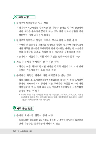 유의 사항

  장기주택저당차입금 일시 상환
    장기주택저당차입금 상환기간 중 차입금 잔액을 일시에 상환하여
    기간 요건을 충족하지 못하게 되는 경우 해당 연도에 상환한 이자
    상환액에 대해 소득공제 불가능

  장기주택저당권이 설정된 주택을 양수하면서 차입금 승계
    주택의 전 소유자가 저당권을 설정하고 차입한 장기주택저당차입금에
    대한 채무를 양수인이 주택취득과 함께 인수하는 때에는 전 소유자가
    당해 차입금을 최초로 차입한 때를 기준으로 상환기간을 계산
    승계당시 기준시가 3억원 이하 요건을 충족하여야 공제 가능

  최초 기준시가 공시되기 전 취득한 주택
    차입일 이후 최초로 공시된 가격을 주택의 기준시가로 보아 당해
    주택의 기준시가 3억 초과 여부 판단

  주택자금 차입금 이자에 대한 세액공제를 받는 경우
    법률 제5584호 조세감면규제법개정법률로 개정되기 전의 조세감면
    규제법 제92조의 4의 규정에 의한 주택자금 차입금 이자에 대한
    세액공제 를 받는 자에 대하여는 장기주택저당차입금 이자상환액
    공제를 받을 수 없음
      무주택 세대주 또는 1주택만을 소유한 세대주인 근로자가 95.11.1. 97.12.31. 기간 중
      미분양주택 취득과 직접 관련하여 95.11.1. 이후 국민주택기금 등으로부터 차입한
      대출금의 이자상환액에 대해 세액공제




   자주 묻는 질문

  주거용 오피스텔 취득시 공제 여부
    오피스텔은 건축법상 업무시설로 주택법 상 주택에 해당하지 않으므로
    당해 차입금은 공제대상에 해당하지 않음


068 Ⅲ. 소득공제의 이해
 