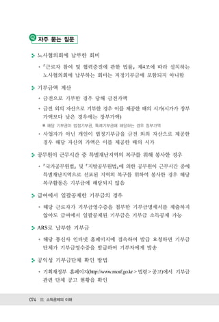 자주 묻는 질문

  노사협의회에 납부한 회비

     근로자 참여 및 협력증진에 관한 법률 제4조에 따라 설치하는
    노사협의회에 납부하는 회비는 지정기부금에 포함되지 아니함

  기부금액 계산
    금전으로 기부한 경우 당해 금전가액
    금전 외의 자산으로 기부한 경우 이를 제공한 때의 시가(시가가 장부
    가액보다 낮은 경우에는 장부가액)
    ※ 해당 기부금이 법정기부금, 특례기부금에 해당하는 경우 장부가액

    사업자가 아닌 개인이 법정기부금을 금전 외의 자산으로 제공한
    경우 해당 자산의 가액은 이를 제공한 때의 시가

  공무원이 근무시간 중 특별재난지역의 복구를 위해 봉사한 경우

     국가공무원법 및 지방공무원법 에 의한 공무원이 근무시간 중에
    특별재난지역으로 선포된 지역의 복구를 위하여 봉사한 경우 해당
    복구활동은 기부금에 해당되지 않음

  급여에서 일괄공제한 기부금의 경우

    해당 근로자가 기부금영수증을 첨부한 기부금명세서를 제출하지
    않아도 급여에서 일괄공제된 기부금은 기부금 소득공제 가능

  ARS로 납부한 기부금

    해당 통신사 인터넷 홈페이지에 접속하여 발급 요청하면 기부금
    단체가 기부금영수증을 발급하여 기부자에게 발송

  공익성 기부금단체 확인 방법

    기획재정부 홈페이지(http://www.mosf.go.kr > 법령 > 공고)에서 기부금
    관련 단체 공고 현황을 확인


074 Ⅲ. 소득공제의 이해
 