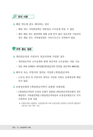 유의 사항


  해당 연도에 중도 해지하는 경우

    해당 연도 저축불입액은 연말정산 소득공제 받을 수 없음

    해지 해당 연도 불입액에 대해 공제 받지 않은 연금저축 가입자의
    경우 해당 연도 저축불입액은 기타소득으로 과세하지 않음




   자주 묻는 질문


  개인연금저축 가입자가 연금저축에 가입한 경우

    개인연금저축 소득공제와 함께 연금저축 소득공제도 적용 가능

    연간 최대 공제한도 472만원(개인연금저축 72만원, 연금저축 400만원)

  배우자 또는 부양가족 명의로 가입한 (개인)연금저축

    근로자 본인 외 부양가족 명의로 가입한 저축은 공제대상에 해당
    되지 않음

  보장성보험과 (개인)연금저축이 혼용된 보험상품

    (개인)연금저축과 보장성 보험이 혼용된 (개인)연금저축보험의 경우
    해당연도 저축불입액을 (개인)연금저축분과 보장성보험분으로 각각
    구분하여 공제 적용
     ✽ 보험회사에서 발행하는 납입증명서에 의해 보장성보험 보험료와 연금저축 불입분이
       구분되어 있어 확인 가능




076 Ⅲ. 소득공제의 이해
 