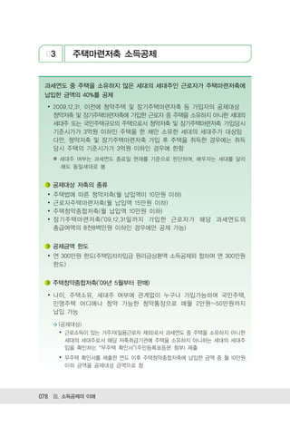03        주택마련저축 소득공제


 과세연도 중 주택을 소유하지 않은 세대의 세대주인 근로자가 주택마련저축에
 납입한 금액의 40%를 공제
  ∙ 2009.12.31. 이전에 청약주택 및 장기주택마련저축 등 가입자의 공제대상
    청약저축 및 장기주택마련저축에 가입한 근로자 중 주택을 소유하지 아니한 세대의
    세대주 또는 국민주택규모의 주택으로서 청약저축 및 장기주택마련저축 가입당시
    기준시가가 3억원 이하인 주택을 한 채만 소유한 세대의 세대주가 대상임
    다만, 청약저축 및 장기주택마련저축 가입 후 주택을 취득한 경우에는 취득
    당시 주택의 기준시가가 3억원 이하인 경우에 한함
      ※ 세대주 여부는 과세연도 종료일 현재를 기준으로 판단하며, 배우자는 세대를 달리
        해도 동일세대로 봄


      공제대상 저축의 종류
  ∙   주택법에 따른 청약저축(월 납입액이 10만원 이하)
  ∙   근로자주택마련저축(월 납입액 15만원 이하)
  ∙   주택청약종합저축(월 납입액 10만원 이하)
  ∙   장기주택마련저축( 09.12.31일까지 가입한 근로자가 해당 과세연도의
      총급여액의 8천8백만원 이하인 경우에만 공제 가능)


      공제금액 한도
  ∙ 연 300만원 한도(주택임차차입금 원리금상환액 소득공제와 합하여 연 300만원
    한도)


      주택청약종합저축( 09년 5월부터 판매)

  ∙ 나이, 주택소유, 세대주 여부에 관계없이 누구나 가입가능하며 국민주택,
    민영주택 어디에나 청약 가능한 청약통장으로 매월 2만원~50만원까지
    납입 가능

      > (공제대상)
       ∙ 근로소득이 있는 거주자(일용근로자 제외)로서 과세연도 중 주택을 소유하지 아니한
         세대의 세대주로서 해당 저축취급기관에 주택을 소유하지 아니하는 세대의 세대주
         임을 확인하는 무주택 확인서 (주민등록표등본 첨부) 제출
       ∙ 무주택 확인서를 제출한 연도 이후 주택청약종합저축에 납입한 금액 중 월 10만원
         이하 금액을 공제대상 금액으로 함




078 Ⅲ. 소득공제의 이해
 