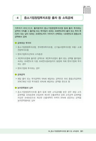 04    중소기업창업투자조합 출자 등 소득공제


거주자가 2012.12.31. 출자분까지 중소기업창업투자조합 등에 출자 ․ 투자하는
금액의 10%를 그 출자일 또는 투자일이 속하는 과세연도부터 출자 또는 투자 후
2년이 되는 날이 속하는 과세연도까지 거주자가 선택하는 1과세연도의 종합소득
금액에서 공제


 공제대상 투자처

∙ 중소기업창업투자조합, 한국벤처투자조합, 신기술사업투자조합 부품ㆍ소재
  전문투자조합

∙ 벤처기업투자신탁의 수익증권

∙ 개인투자조합에 출자한 금액으로 개인투자조합이 출자 받는 금액을 출자일이
  속하는 과세연도의 다음 과세연도종료일까지 동법에 의해 벤처기업에 투자
  하는 경우

∙ 벤처기업에 투자하는 경우


 공제금액

∙ 해당 출자 또는 투자금액의 10%에 해당하는 금액으로 하되 종합소득금액의
  30%(’08년 이전 투자분은 50%)에 해당하는 금액을 한도로 함


 농어촌특별세 납부

∙ 중소기업창업투자조합 출자 등에 대한 소득공제를 받은 경우 해당 소득
  공제액을 과세표준에 산입하여 계산한 산출세액과 당해 소득금액 공제액을
  차감한 과세표준으로 계산한 산출세액의 차액의 20%에 상당하는 금액을
  농어촌특별세로 납부




                       04_중소기업창업투자조합 출자 등 소득공제 081
 