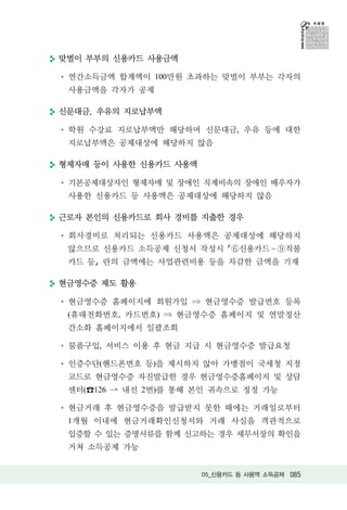 맞벌이 부부의 신용카드 사용금액

 연간소득금액 합계액이 100만원 초과하는 맞벌이 부부는 각자의
 사용금액을 각자가 공제

신문대금, 우유의 지로납부액

 학원 수강료 지로납부액만 해당하며 신문대금, 우유 등에 대한
 지로납부액은 공제대상에 해당하지 않음

형제자매 등이 사용한 신용카드 사용액

 기본공제대상자인 형제자매 및 장애인 직계비속의 장애인 배우자가
 사용한 신용카드 등 사용액은 공제대상에 해당하지 않음

근로자 본인의 신용카드로 회사 경비를 지출한 경우

 회사경비로 처리되는 신용카드 사용액은 공제대상에 해당하지
 않으므로 신용카드 소득공제 신청서 작성시        신용카드 ~    직불
 카드 등 란의 금액에는 사업관련비용 등을 차감한 금액을 기재

현금영수증 제도 활용

 현금영수증 홈페이지에 회원가입      현금영수증 발급번호 등록
 (휴대전화번호, 카드번호)    현금영수증 홈페이지 및 연말정산
 간소화 홈페이지에서 일괄조회

 물품구입, 서비스 이용 후 현금 지급 시 현금영수증 발급요청

 인증수단(핸드폰번호 등)을 제시하지 않아 가맹점이 국세청 지정
 코드로 현금영수증 자진발급한 경우 현금영수증홈페이지 및 상담
 센터( 126   내선 2번)를 통해 본인 귀속으로 정정 가능

 현금거래 후 현금영수증을 발급받지 못한 때에는 거래일로부터
 1개월 이내에 현금거래확인신청서와 거래 사실을 객관적으로
 입증할 수 있는 증명서류를 함께 신고하는 경우 세무서장의 확인을
 거쳐 소득공제 가능


                       05_신용카드 등 사용액 소득공제 085
 