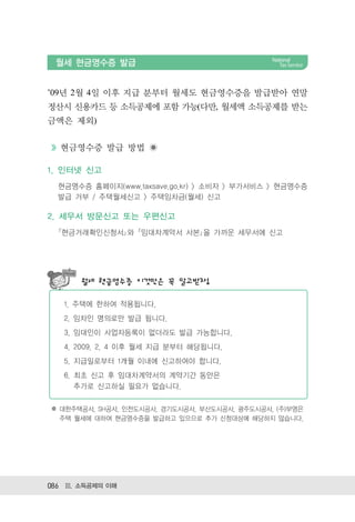 월세 현금영수증 발급


’09년 2월 4일 이후 지급 분부터 월세도 현금영수증을 발급받아 연말
정산시 신용카드 등 소득공제에 포함 가능(다만, 월세액 소득공제를 받는
금액은 제외)


  현금영수증 발급 방법

1. 인터넷 신고
  현금영수증 홈페이지(www.taxsave.go.kr) > 소비자 > 부가서비스 > 현금영수증
  발급 거부 / 주택월세신고 > 주택임차금(월세) 신고

2. 세무서 방문신고 또는 우편신고
  ｢현금거래확인신청서｣와 ｢임대차계약서 사본｣을 가까운 세무서에 신고




       월세 현금영수증 이것만은 꼭 알고받자!

   1. 주택에 한하여 적용됩니다.
   2. 임차인 명의로만 발급 됩니다.
   3. 임대인이 사업자등록이 없더라도 발급 가능합니다.
   4. 2009. 2. 4 이후 월세 지급 분부터 해당됩니다.
   5. 지급일로부터 1개월 이내에 신고하여야 합니다.
   6. 최초 신고 후 임대차계약서의 계약기간 동안은
      추가로 신고하실 필요가 없습니다.


※ 대한주택공사, SH공사, 인천도시공사, 경기도시공사, 부산도시공사, 광주도시공사, (주)부영은
  주택 월세에 대하여 현금영수증을 발급하고 있으므로 추가 신청대상에 해당하지 않습니다.




086 Ⅲ. 소득공제의 이해
 