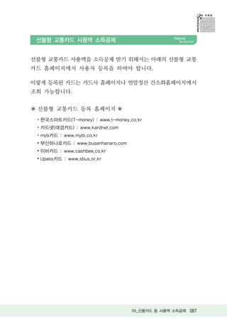 선불형 교통카드 사용액 소득공제


선불형 교통카드 사용액을 소득공제 받기 위해서는 아래의 선불형 교통
카드 홈페이지에서 사용자 등록을 하여야 합니다.

이렇게 등록된 카드는 카드사 홈페이지나 연말정산 간소화홈페이지에서
조회 가능합니다.


 선불형 교통카드 등록 홈페이지
 ∙ 한국스마트카드(T-money) : www.t-money.co.kr
 ∙ 카드넷(대경카드) : www.kardnet.com
 ∙ myb카드 : www.mybi.co.kr
 ∙ 부산하나로카드 : www.busanhanaro.com
 ∙ 이비카드 : www.cashbee.co.kr
 ∙ Upass카드 : www.sbus.or.kr




                                   05_신용카드 등 사용액 소득공제 087
 