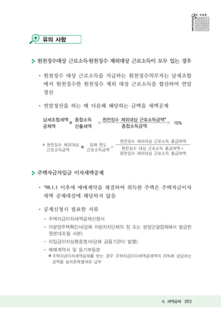 유의 사항


원천징수대상 근로소득․원천징수 제외대상 근로소득이 모두 있는 경우

 원천징수 대상 근로소득을 지급하는 원천징수의무자는 납세조합
 에서 원천징수한 원천징수 제외 대상 근로소득을 합산하여 연말
 정산

 연말정산을 하는 때 다음해 해당하는 금액을 세액공제

 납세조합세액 종합소득         원천징수 제외대상 근로소득금액*
       〓         ×                     × 10%
 공제액     산출세액             종합소득금액


                          원천징수 제외대상 근로소득 총급여액
  원천징수 제외대상    당해 연도
            〓        ×    원천징수 대상 근로소득 총급여액 +
  근로소득금액      근로소득금액
                          원천징수 제외대상 근로소득 총급여액



주택자금차입금 이자세액공제

 ’98.1.1 이후에 매매계약을 체결하여 취득한 주택은 주택자금이자
 세액 공제대상에 해당하지 않음

 공제신청시 필요한 서류
 - 주택자금이자세액공제신청서
 - 미분양주택확인서(당해 지방자치단체의 장 또는 분양건설업체에서 발급한
   원본대조필 사본)
 - 차입금이자상환증명서(당해 금융기관이 발행)
 - 매매계약서 및 등기부등본
  ※ 주택자금이자세액공제를 받는 경우 주택자금이자세액공제액의 20%에 상당하는
    금액을 농어촌특별세로 납부




                                      6. 세액공제 093
 