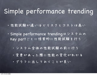 Simple performance trending
              ・性能試験が遅いほどリスクとコストは高い

              ・Simple performance trendingはシステムの
              　Key partごとに恒常的に性能試験を行う

                 システム全体の性能試験の前に行う
                 変更があった際に性能の変化がわかる
                ・グラフに出しておくことが良い

12   1   10
 